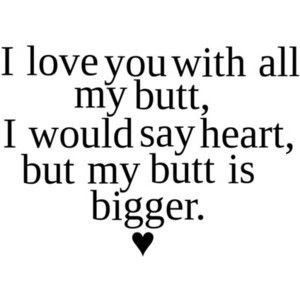 i love you with all my butt i would say heart but my butt is bigger
