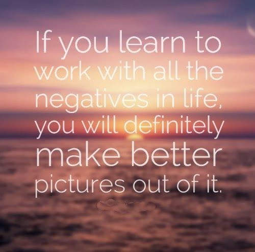 If you Learn to work with all the negatives in life. you will definitely make better picture out of it.