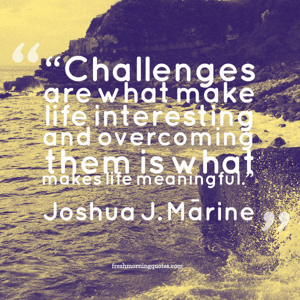 Challenges are what make life interesting and overcoming them is what makes life meaningful.– Joshua J. Marine