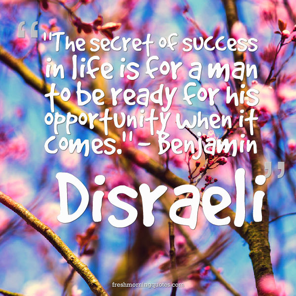 The secret of success in life is for a man to be ready for his opportunity when it comes. - Benjamin Disraeli